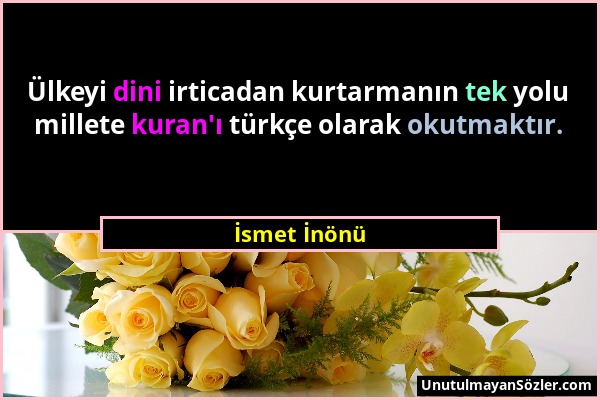 İsmet İnönü - Ülkeyi dini irticadan kurtarmanın tek yolu millete kuran'ı türkçe olarak okutmaktır....