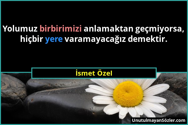 İsmet Özel - Yolumuz birbirimizi anlamaktan geçmiyorsa, hiçbir yere varamayacağız demektir....