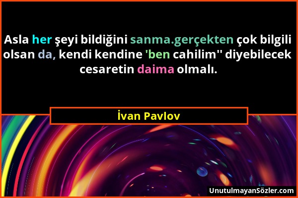 İvan Pavlov - Asla her şeyi bildiğini sanma.gerçekten çok bilgili olsan da, kendi kendine 'ben cahilim'' diyebilecek cesaretin daima olmalı....