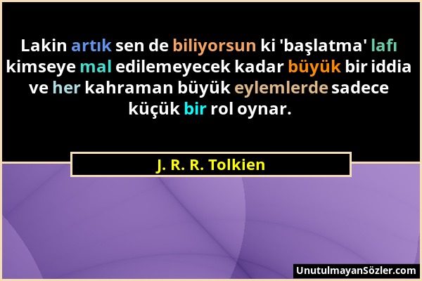 J. R. R. Tolkien - Lakin artık sen de biliyorsun ki 'başlatma' lafı kimseye mal edilemeyecek kadar büyük bir iddia ve her kahraman büyük eylemlerde sa...