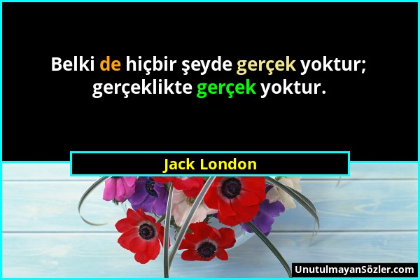 Jack London - Belki de hiçbir şeyde gerçek yoktur; gerçeklikte gerçek yoktur....
