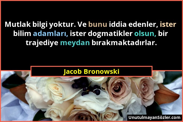 Jacob Bronowski - Mutlak bilgi yoktur. Ve bunu iddia edenler, ister bilim adamları, ister dogmatikler olsun, bir trajediye meydan bırakmaktadırlar....