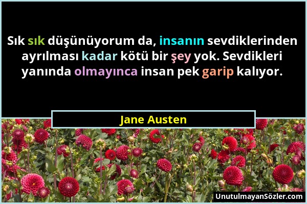 Jane Austen - Sık sık düşünüyorum da, insanın sevdiklerinden ayrılması kadar kötü bir şey yok. Sevdikleri yanında olmayınca insan pek garip kalıyor....