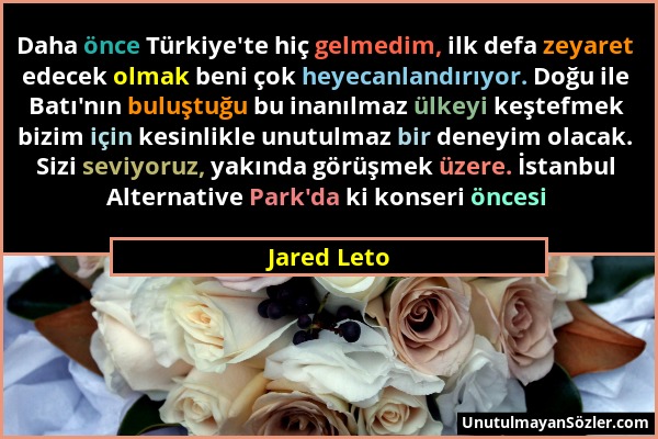 Jared Leto - Daha önce Türkiye'te hiç gelmedim, ilk defa zeyaret edecek olmak beni çok heyecanlandırıyor. Doğu ile Batı'nın buluştuğu bu inanılmaz ülk...