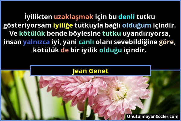 Jean Genet - İyilikten uzaklaşmak için bu denli tutku gösteriyorsam iyiliğe tutkuyla bağlı olduğum içindir. Ve kötülük bende böylesine tutku uyandırıy...