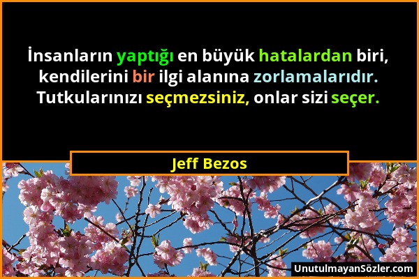 Jeff Bezos - İnsanların yaptığı en büyük hatalardan biri, kendilerini bir ilgi alanına zorlamalarıdır. Tutkularınızı seçmezsiniz, onlar sizi seçer....