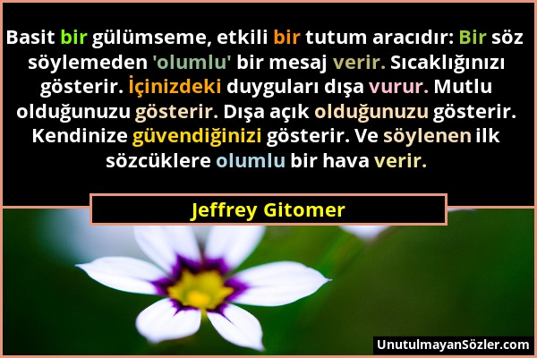 Jeffrey Gitomer - Basit bir gülümseme, etkili bir tutum aracıdır: Bir söz söylemeden 'olumlu' bir mesaj verir. Sıcaklığınızı gösterir. İçinizdeki duyg...