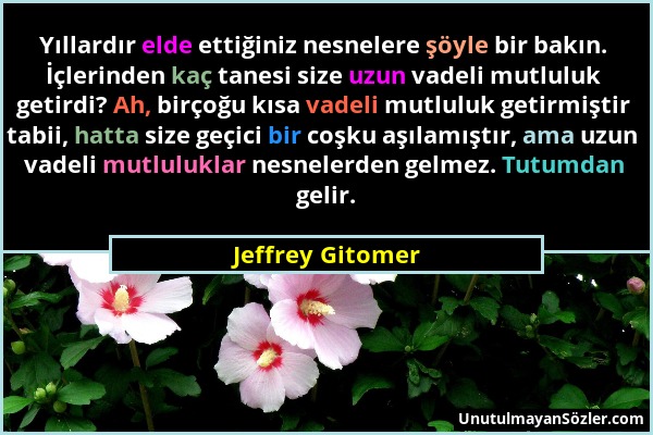 Jeffrey Gitomer - Yıllardır elde ettiğiniz nesnelere şöyle bir bakın. İçlerinden kaç tanesi size uzun vadeli mutluluk getirdi? Ah, birçoğu kısa vadeli...