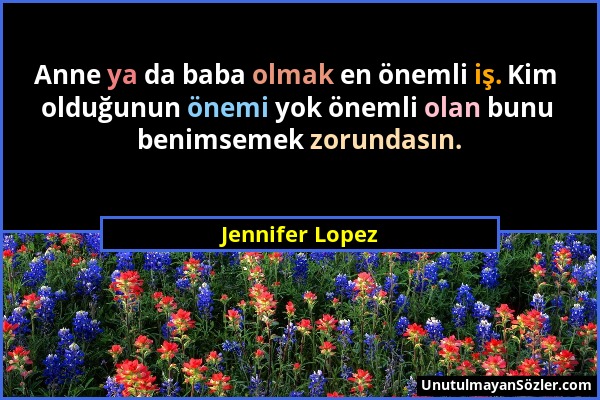 Jennifer Lopez - Anne ya da baba olmak en önemli iş. Kim olduğunun önemi yok önemli olan bunu benimsemek zorundasın....