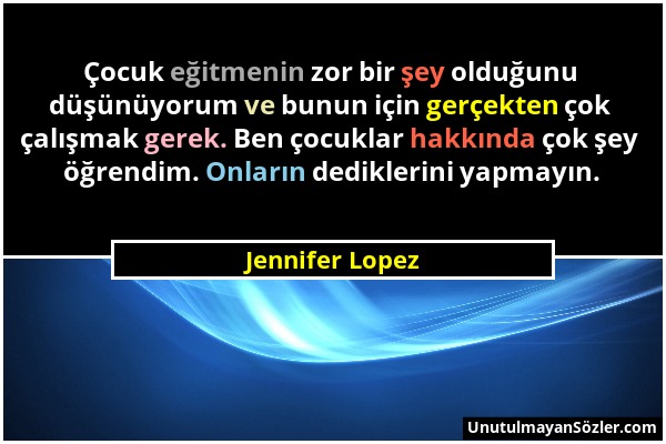 Jennifer Lopez - Çocuk eğitmenin zor bir şey olduğunu düşünüyorum ve bunun için gerçekten çok çalışmak gerek. Ben çocuklar hakkında çok şey öğrendim....