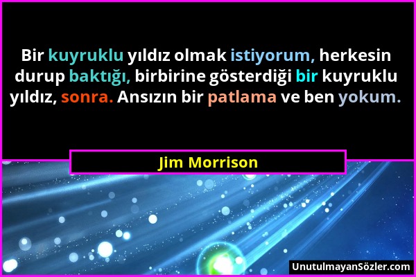Jim Morrison - Bir kuyruklu yıldız olmak istiyorum, herkesin durup baktığı, birbirine gösterdiği bir kuyruklu yıldız, sonra. Ansızın bir patlama ve be...