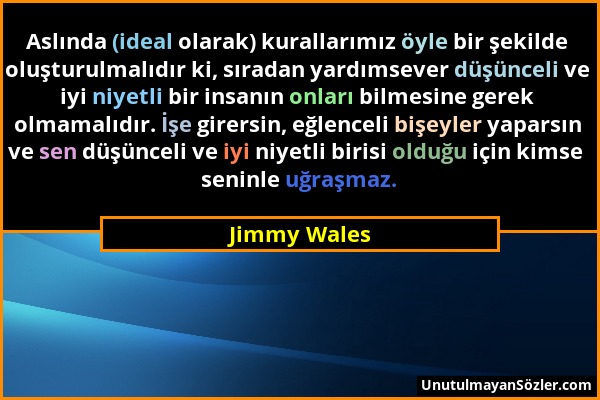 Jimmy Wales - Aslında (ideal olarak) kurallarımız öyle bir şekilde oluşturulmalıdır ki, sıradan yardımsever düşünceli ve iyi niyetli bir insanın onlar...