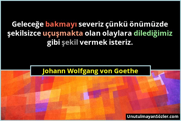 Johann Wolfgang von Goethe - Geleceğe bakmayı severiz çünkü önümüzde şekilsizce uçuşmakta olan olaylara dilediğimiz gibi şekil vermek isteriz....
