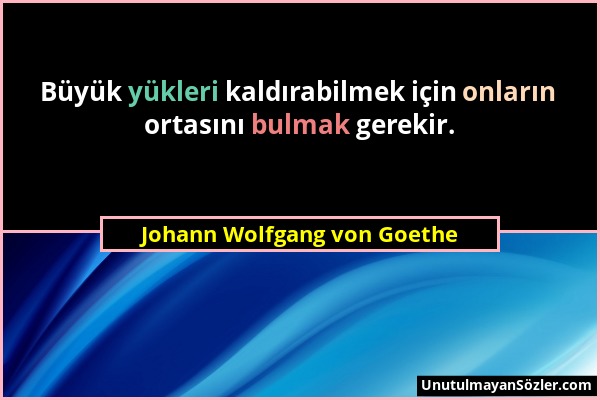 Johann Wolfgang von Goethe - Büyük yükleri kaldırabilmek için onların ortasını bulmak gerekir....