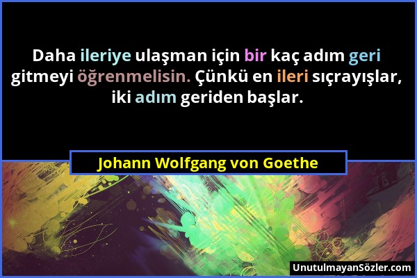 Johann Wolfgang von Goethe - Daha ileriye ulaşman için bir kaç adım geri gitmeyi öğrenmelisin. Çünkü en ileri sıçrayışlar, iki adım geriden başlar....