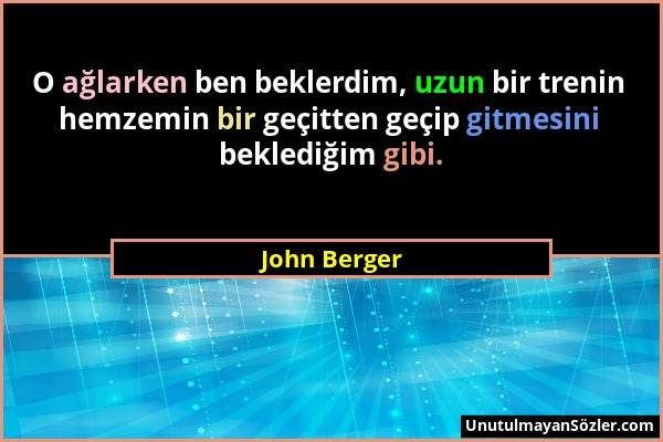 John Berger - O ağlarken ben beklerdim, uzun bir trenin hemzemin bir geçitten geçip gitmesini beklediğim gibi....