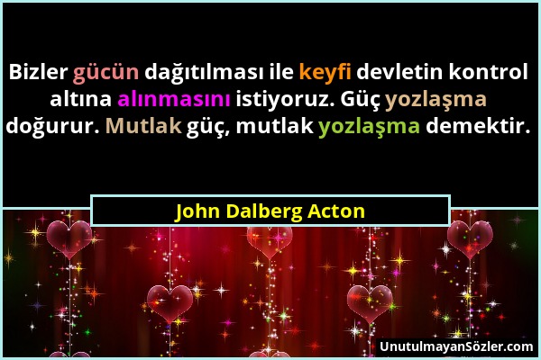 John Dalberg Acton - Bizler gücün dağıtılması ile keyfi devletin kontrol altına alınmasını istiyoruz. Güç yozlaşma doğurur. Mutlak güç, mutlak yozlaşm...