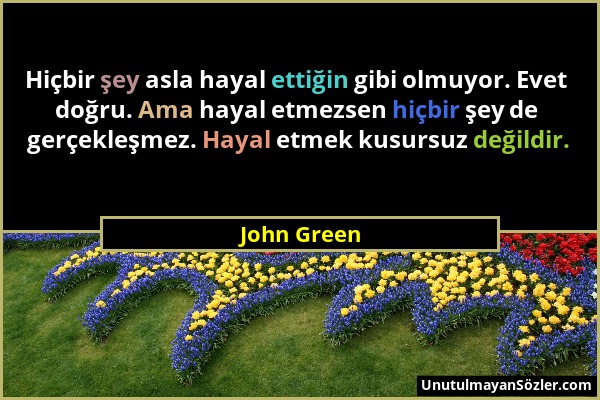 John Green - Hiçbir şey asla hayal ettiğin gibi olmuyor. Evet doğru. Ama hayal etmezsen hiçbir şey de gerçekleşmez. Hayal etmek kusursuz değildir....