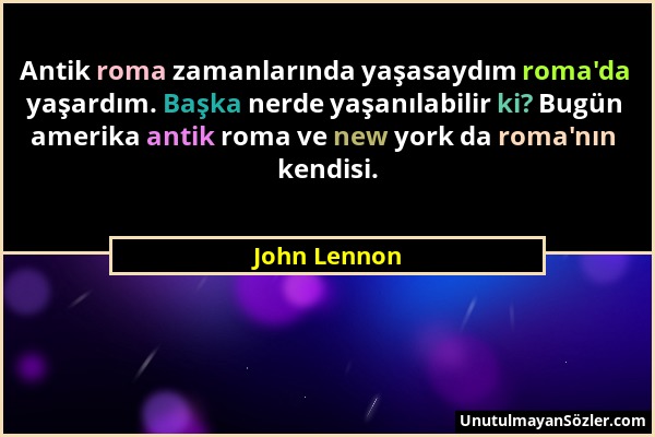 John Lennon - Antik roma zamanlarında yaşasaydım roma'da yaşardım. Başka nerde yaşanılabilir ki? Bugün amerika antik roma ve new york da roma'nın kend...