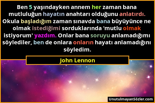 John Lennon - Ben 5 yaşındayken annem her zaman bana mutluluğun hayatın anahtarı olduğunu anlatırdı. Okula başladığım zaman sınavda bana büyüyünce ne...