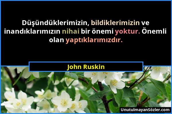 John Ruskin - Düşündüklerimizin, bildiklerimizin ve inandıklarımızın nihai bir önemi yoktur. Önemli olan yaptıklarımızdır....
