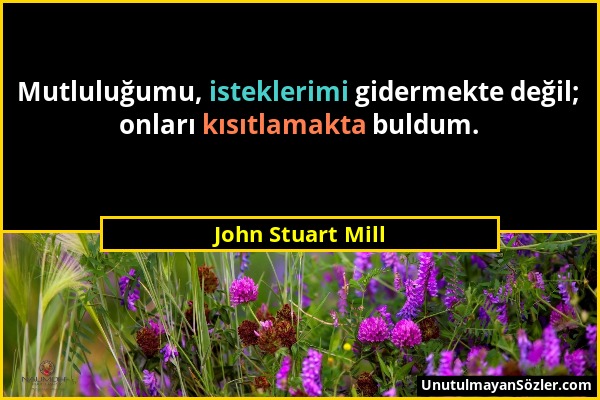 John Stuart Mill - Mutluluğumu, isteklerimi gidermekte değil; onları kısıtlamakta buldum....