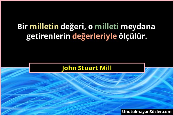 John Stuart Mill - Bir milletin değeri, o milleti meydana getirenlerin değerleriyle ölçülür....
