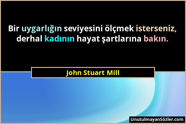 John Stuart Mill - Bir uygarlığın seviyesini ölçmek isterseniz, derhal kadının hayat şartlarına bakın....
