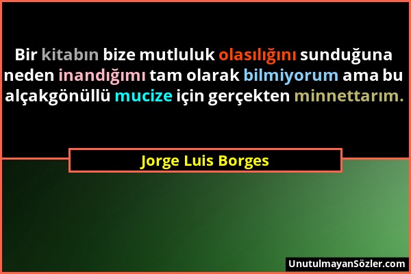 Jorge Luis Borges - Bir kitabın bize mutluluk olasılığını sunduğuna neden inandığımı tam olarak bilmiyorum ama bu alçakgönüllü mucize için gerçekten m...