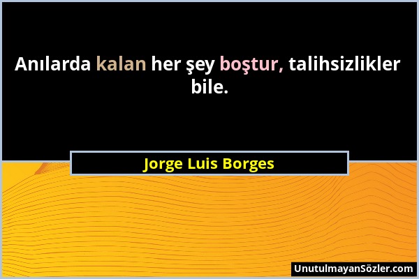 Jorge Luis Borges - Anılarda kalan her şey boştur, talihsizlikler bile....