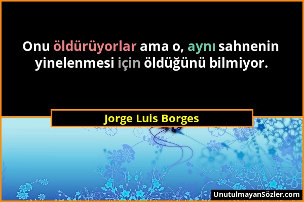 Jorge Luis Borges - Onu öldürüyorlar ama o, aynı sahnenin yinelenmesi için öldüğünü bilmiyor....