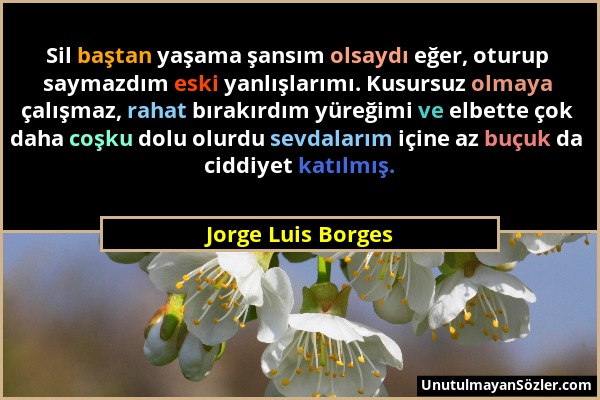 Jorge Luis Borges - Sil baştan yaşama şansım olsaydı eğer, oturup saymazdım eski yanlışlarımı. Kusursuz olmaya çalışmaz, rahat bırakırdım yüreğimi ve...