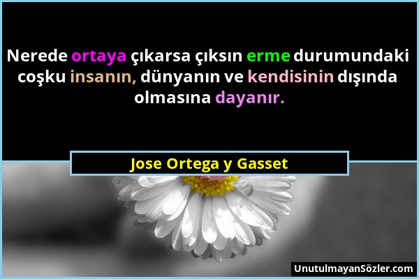 Jose Ortega y Gasset - Nerede ortaya çıkarsa çıksın erme durumundaki coşku insanın, dünyanın ve kendisinin dışında olmasına dayanır....