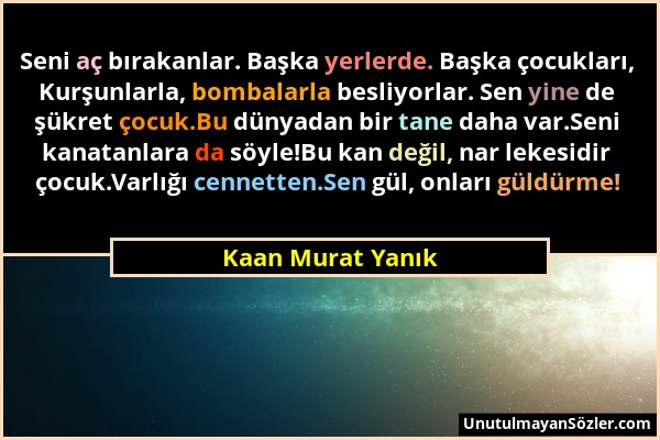 Kaan Murat Yanık - Seni aç bırakanlar. Başka yerlerde. Başka çocukları, Kurşunlarla, bombalarla besliyorlar. Sen yine de şükret çocuk.Bu dünyadan bir...