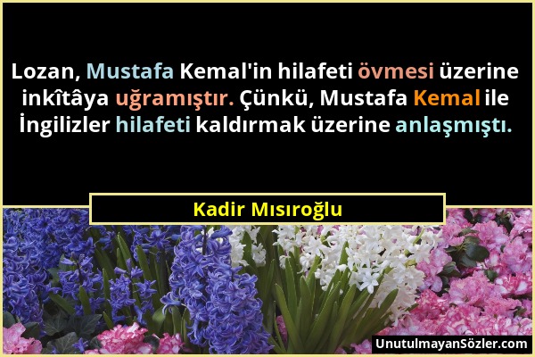 Kadir Mısıroğlu - Lozan, Mustafa Kemal'in hilafeti övmesi üzerine inkîtâya uğramıştır. Çünkü, Mustafa Kemal ile İngilizler hilafeti kaldırmak üzerine...