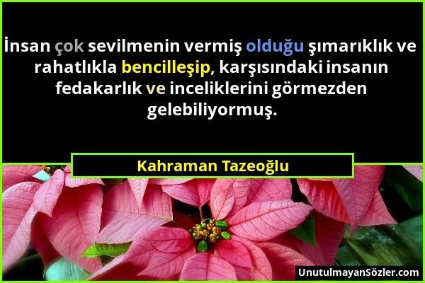 Kahraman Tazeoğlu - İnsan çok sevilmenin vermiş olduğu şımarıklık ve rahatlıkla bencilleşip, karşısındaki insanın fedakarlık ve inceliklerini görmezde...