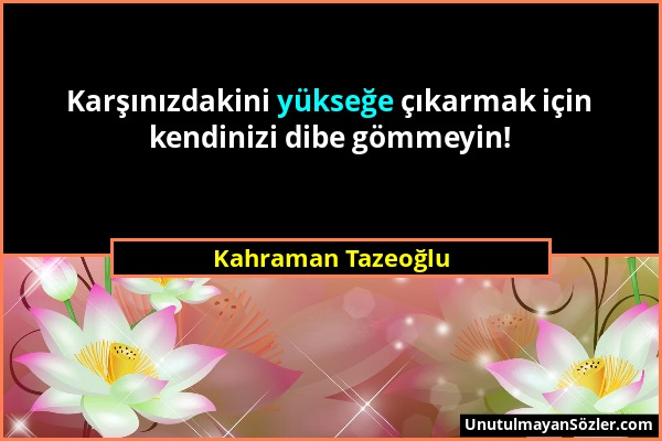 Kahraman Tazeoğlu - Karşınızdakini yükseğe çıkarmak için kendinizi dibe gömmeyin!...