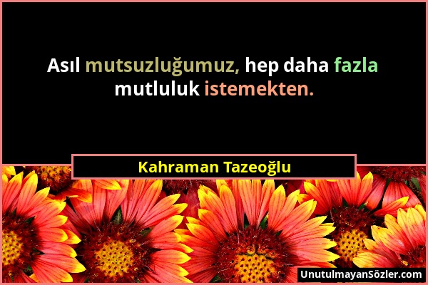 Kahraman Tazeoğlu - Asıl mutsuzluğumuz, hep daha fazla mutluluk istemekten....