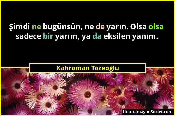 Kahraman Tazeoğlu - Şimdi ne bugünsün, ne de yarın. Olsa olsa sadece bir yarım, ya da eksilen yanım....
