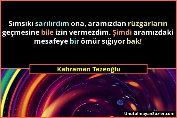 Kahraman Tazeoğlu - Sımsıkı sarılırdım ona, aramızdan rüzgarların geçmesine bile izin vermezdim. Şimdi aramızdaki mesafeye bir ömür sığıyor bak!...