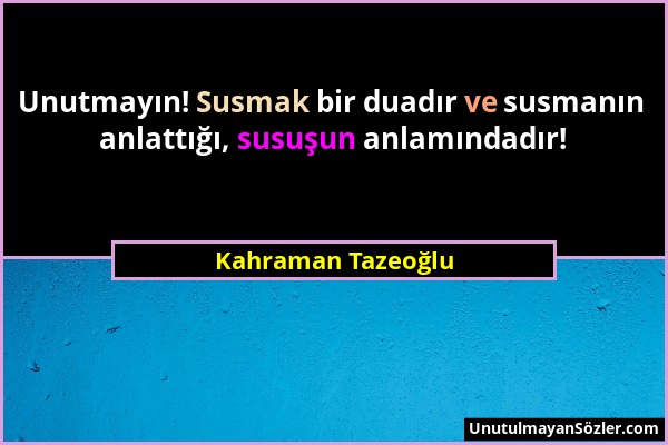 Kahraman Tazeoğlu - Unutmayın! Susmak bir duadır ve susmanın anlattığı, susuşun anlamındadır!...