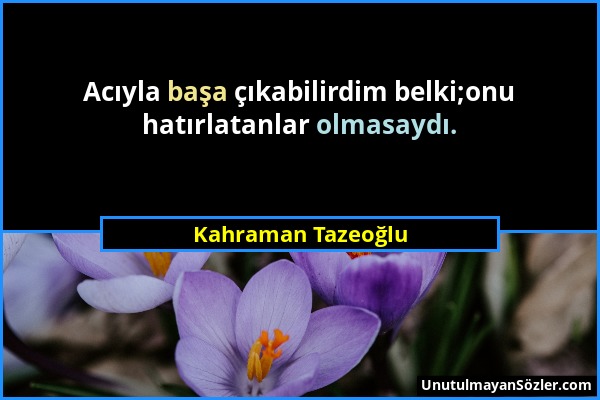 Kahraman Tazeoğlu - Acıyla başa çıkabilirdim belki;onu hatırlatanlar olmasaydı....