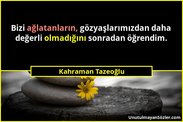 Kahraman Tazeoğlu - Bizi ağlatanların, gözyaşlarımızdan daha değerli olmadığını sonradan öğrendim....