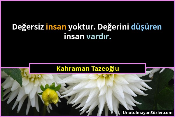 Kahraman Tazeoğlu - Değersiz insan yoktur. Değerini düşüren insan vardır....