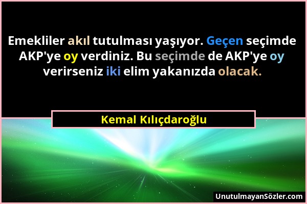 Kemal Kılıçdaroğlu - Emekliler akıl tutulması yaşıyor. Geçen seçimde AKP'ye oy verdiniz. Bu seçimde de AKP'ye oy verirseniz iki elim yakanızda olacak....