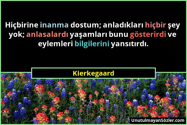 Kierkegaard - Hiçbirine inanma dostum; anladıkları hiçbir şey yok; anlasalardı yaşamları bunu gösterirdi ve eylemleri bilgilerini yansıtırdı....