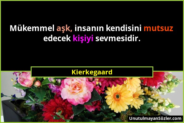 Kierkegaard - Mükemmel aşk, insanın kendisini mutsuz edecek kişiyi sevmesidir....