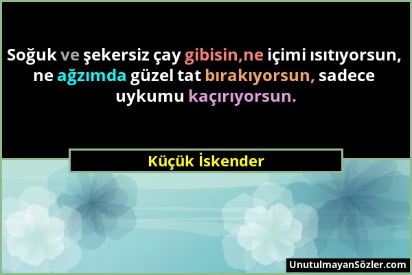 Küçük İskender - Soğuk ve şekersiz çay gibisin,ne içimi ısıtıyorsun, ne ağzımda güzel tat bırakıyorsun, sadece uykumu kaçırıyorsun....