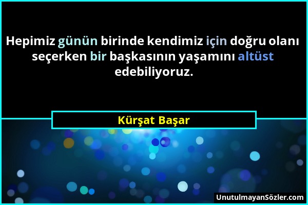 Kürşat Başar - Hepimiz günün birinde kendimiz için doğru olanı seçerken bir başkasının yaşamını altüst edebiliyoruz....