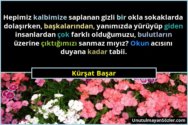 Kürşat Başar - Hepimiz kalbimize saplanan gizli bir okla sokaklarda dolaşırken, başkalarından, yanımızda yürüyüp giden insanlardan çok farklı olduğumu...